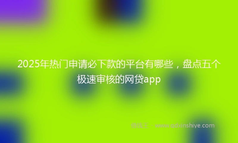 2025年热门申请必下款的平台有哪些，盘点五个极速审核的网贷app