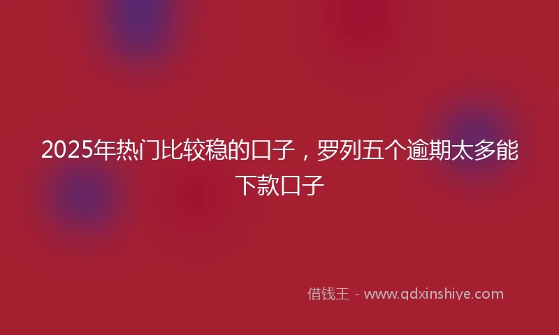 2025年热门比较稳的口子，罗列五个逾期太多能下款口子