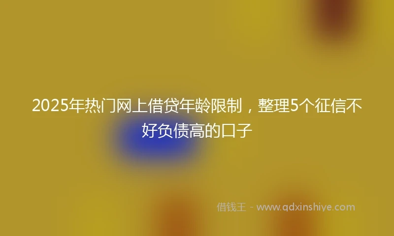 2025年热门网上借贷年龄限制,整理5个征信不好负债高的口子