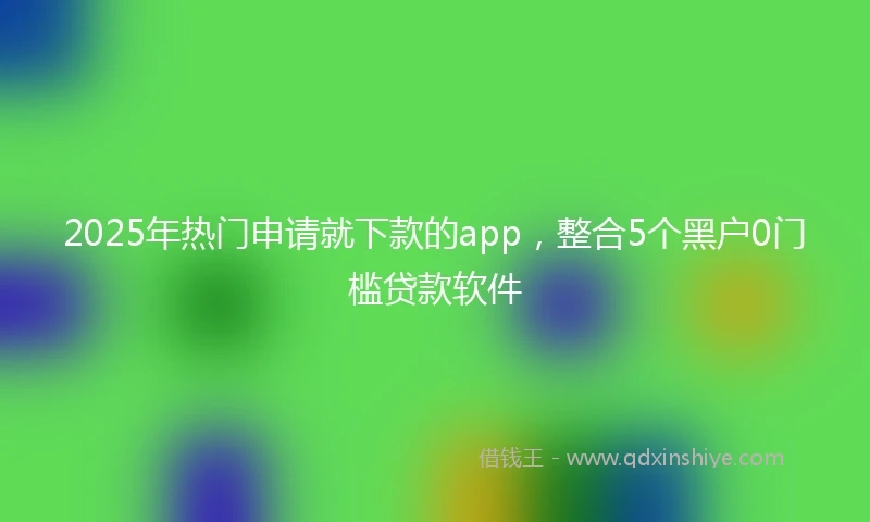 2025年热门申请就下款的app，整合5个黑户0门槛贷款软件