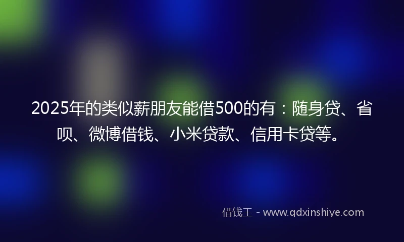 2025年的类似薪朋友能借500的有：随身贷、省呗、微博借钱、小米贷款、信用卡贷等。