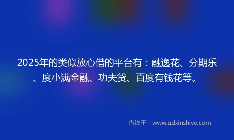 2025年的类似放心借的平台有：融逸花、分期乐、度小满金融、功夫贷、百度有钱花等。