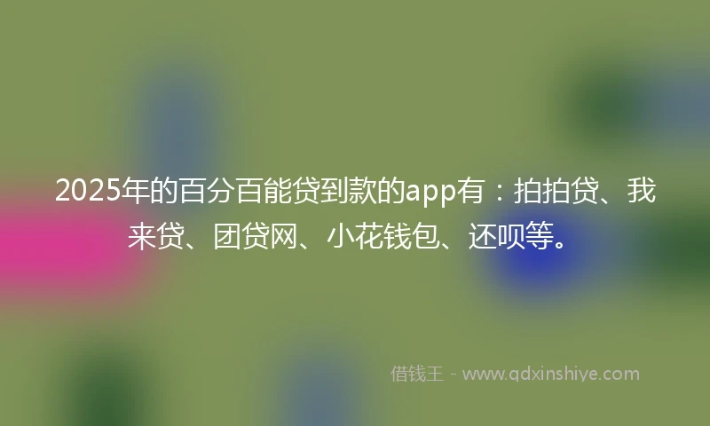 2025年的百分百能贷到款的app有：拍拍贷、我来贷、团贷网、小花钱包、还呗等。