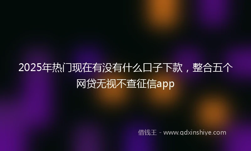2025年热门现在有没有什么口子下款，整合五个网贷无视不查征信app