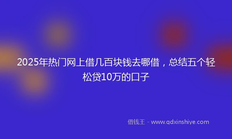 2025年热门网上借几百块钱去哪借，总结五个轻松贷10万的口子