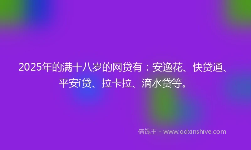 2025年的满十八岁的网贷有：安逸花、快贷通、平安i贷、拉卡拉、滴水贷等。