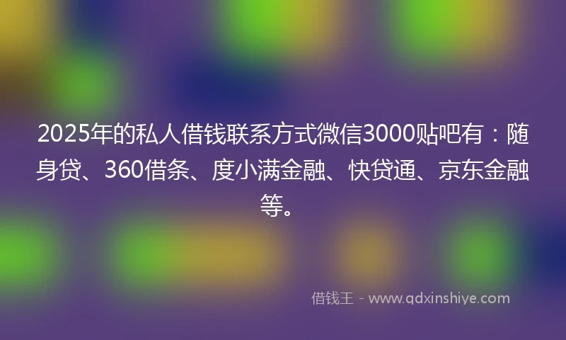 2025年的私人借钱联系方式微信3000贴吧有：随身贷、360借条、度小满金融、快贷通、京东金融等。