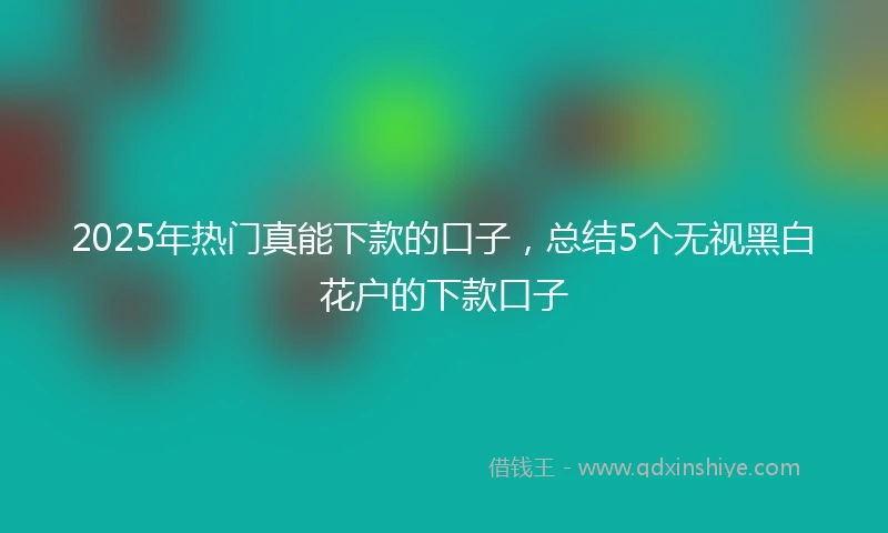 2025年热门真能下款的口子，总结5个无视黑白花户的下款口子