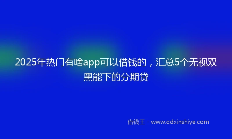 2025年热门有啥app可以借钱的，汇总5个无视双黑能下的分期贷