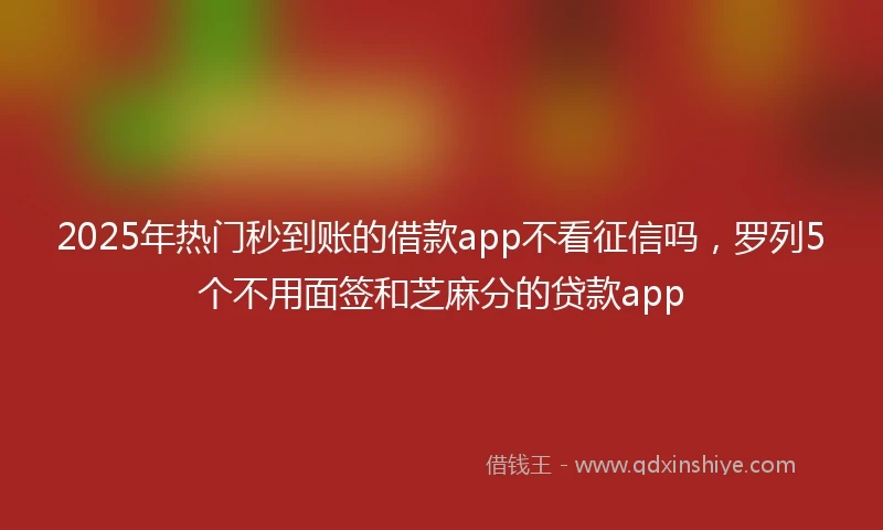 2025年热门秒到账的借款app不看征信吗，罗列5个不用面签和芝麻分的贷款app