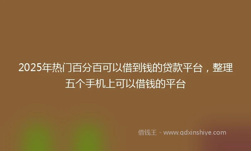 2025年热门百分百可以借到钱的贷款平台，整理五个手机上可以借钱的平台