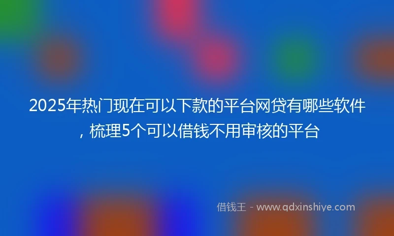 2025年热门现在可以下款的平台网贷有哪些软件，梳理5个可以借钱不用审核的平台