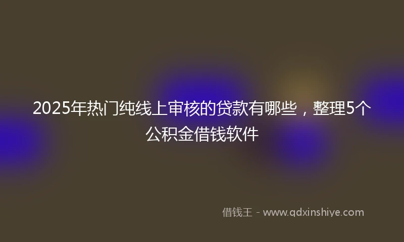 2025年热门纯线上审核的贷款有哪些，整理5个公积金借钱软件