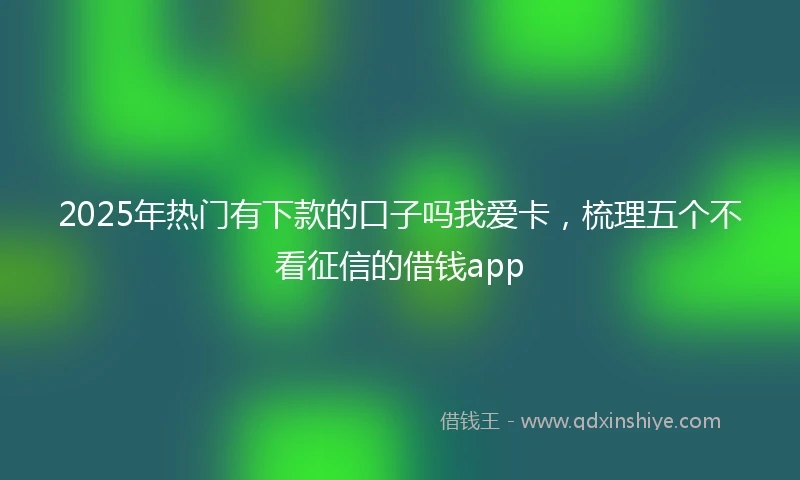 2025年热门有下款的口子吗我爱卡，梳理五个不看征信的借钱app