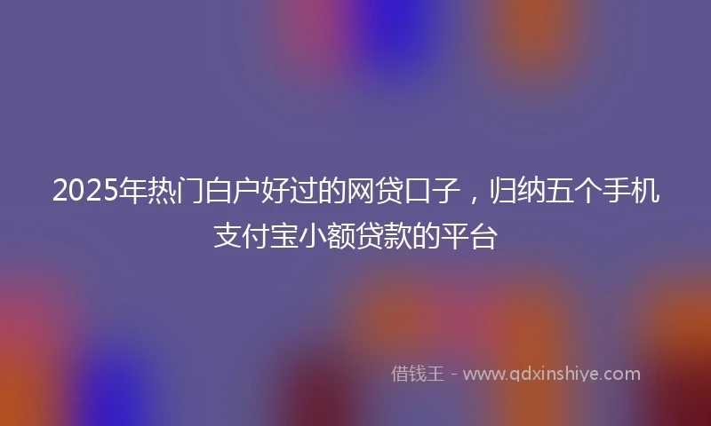 2025年热门白户好过的网贷口子，归纳五个手机支付宝小额贷款的平台