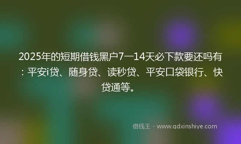 2025年的短期借钱黑户7一14天必下款要还吗有：平安i贷、随身贷、读秒贷、平安口袋银行、快贷通等。