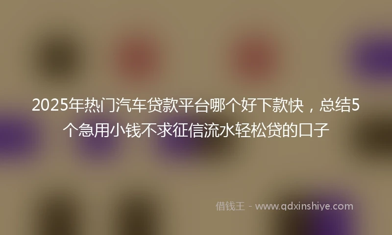 2025年热门汽车贷款平台哪个好下款快，总结5个急用小钱不求征信流水轻松贷的口子