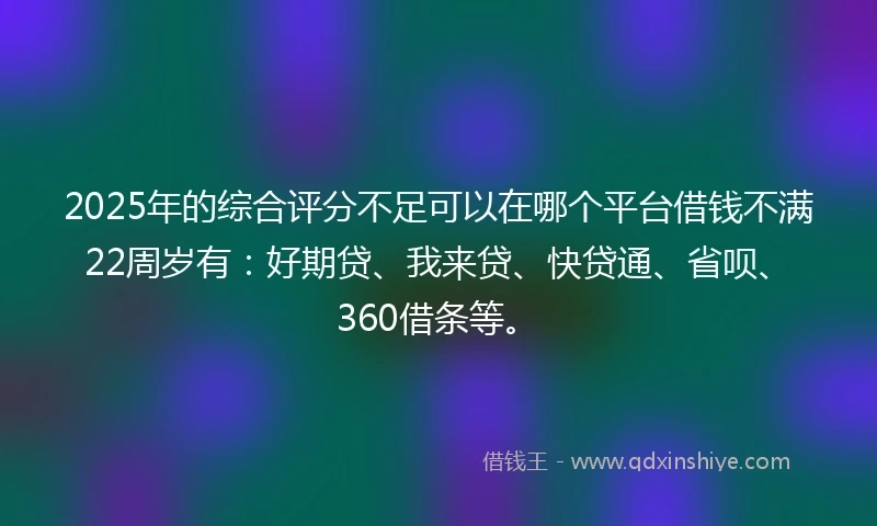 2025年的综合评分不足可以在哪个平台借钱不满22周岁有：好期贷、我来贷、快贷通、省呗、360借条等。