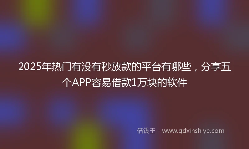 2025年热门有没有秒放款的平台有哪些，分享五个APP容易借款1万块的软件