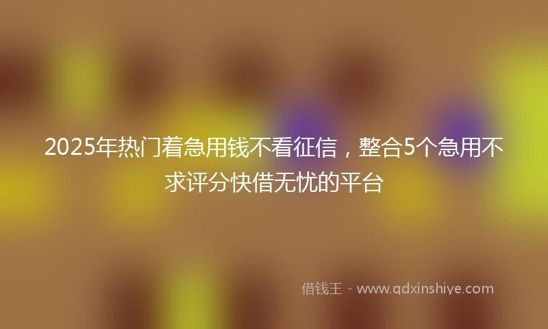 2025年热门着急用钱不看征信，整合5个急用不求评分快借无忧的平台