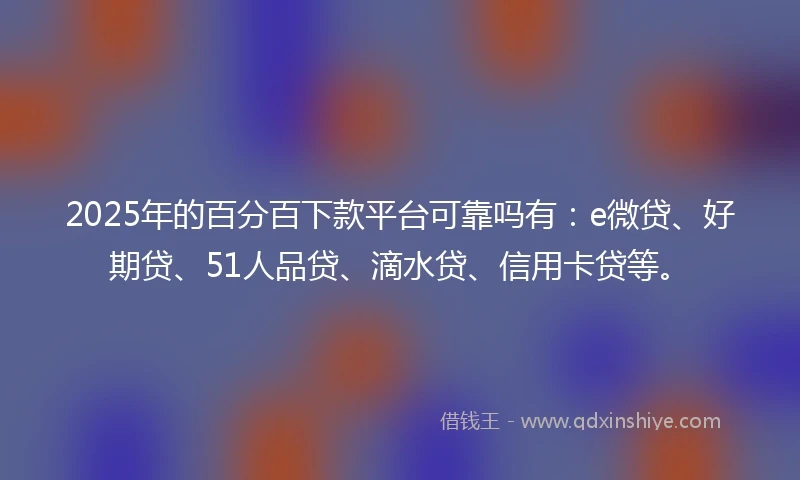2025年的百分百下款平台可靠吗有：e微贷、好期贷、51人品贷、滴水贷、信用卡贷等。
