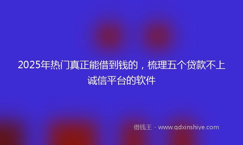 2025年热门真正能借到钱的，梳理五个贷款不上诚信平台的软件