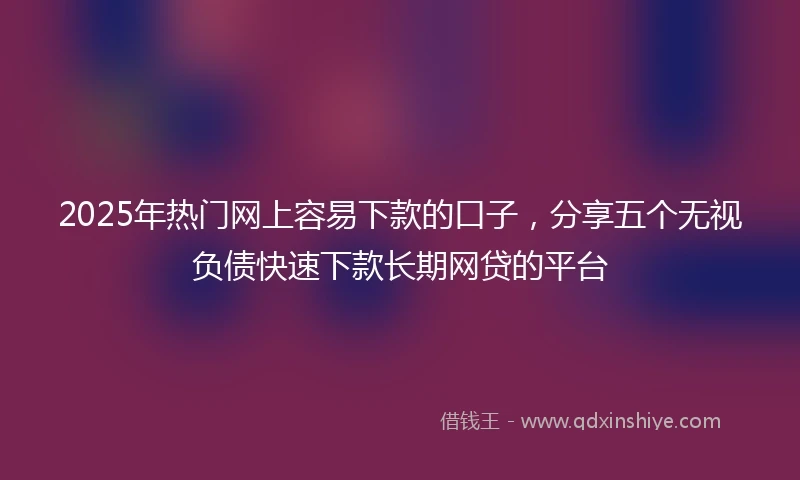 2025年热门网上容易下款的口子，分享五个无视负债快速下款长期网贷的平台
