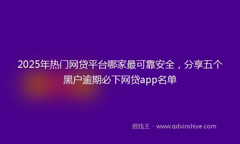 2025年热门网贷平台哪家最可靠安全，分享五个黑户逾期必下网贷app名单