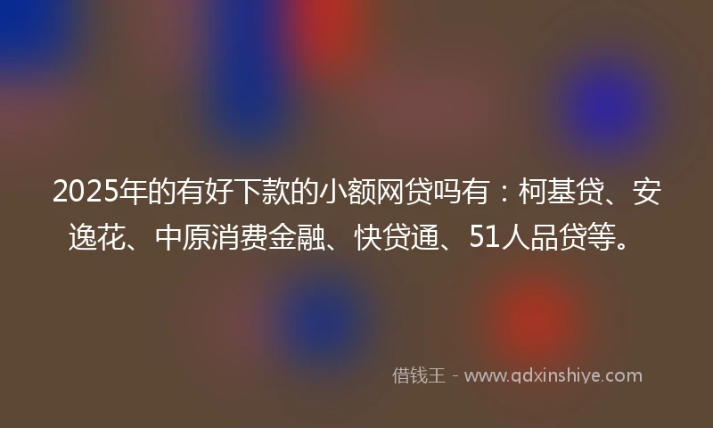 2025年的有好下款的小额网贷吗有：柯基贷、安逸花、中原消费金融、快贷通、51人品贷等。