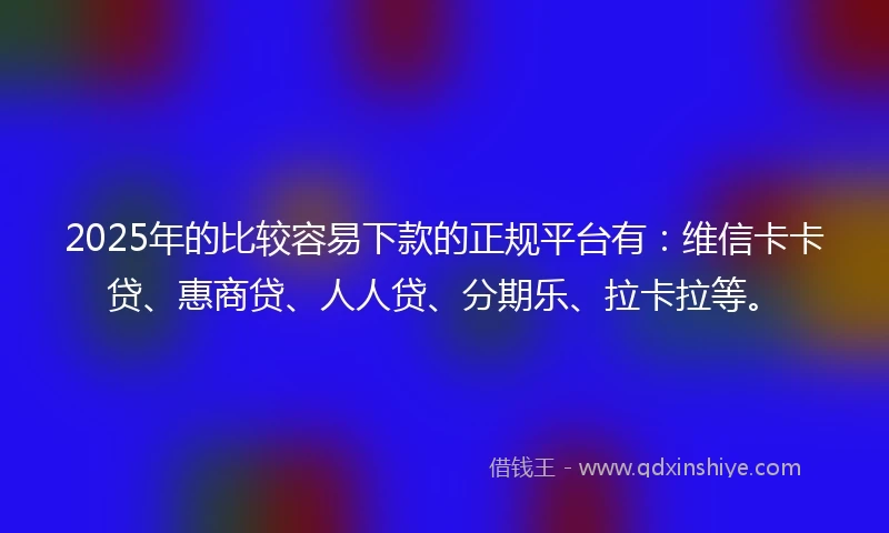 2025年的比较容易下款的正规平台有：维信卡卡贷、惠商贷、人人贷、分期乐、拉卡拉等。