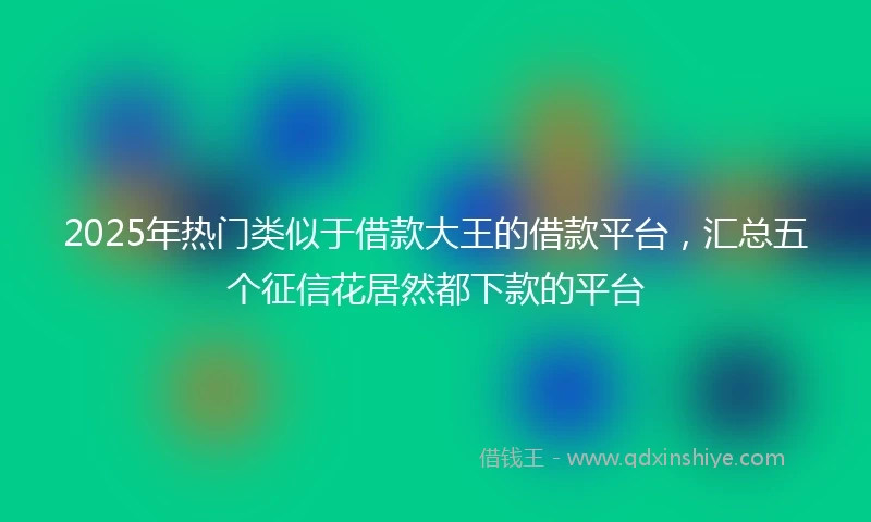 2025年热门类似于借款大王的借款平台，汇总五个征信花居然都下款的平台