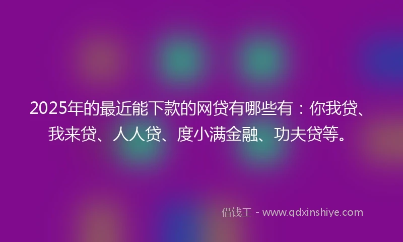 2025年的最近能下款的网贷有哪些有：你我贷、我来贷、人人贷、度小满金融、功夫贷等。
