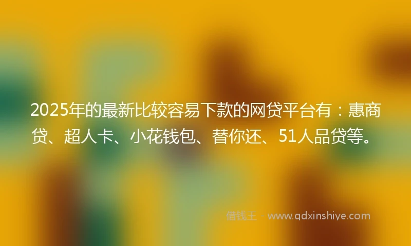 2025年的最新比较容易下款的网贷平台有：惠商贷、超人卡、小花钱包、替你还、51人品贷等。