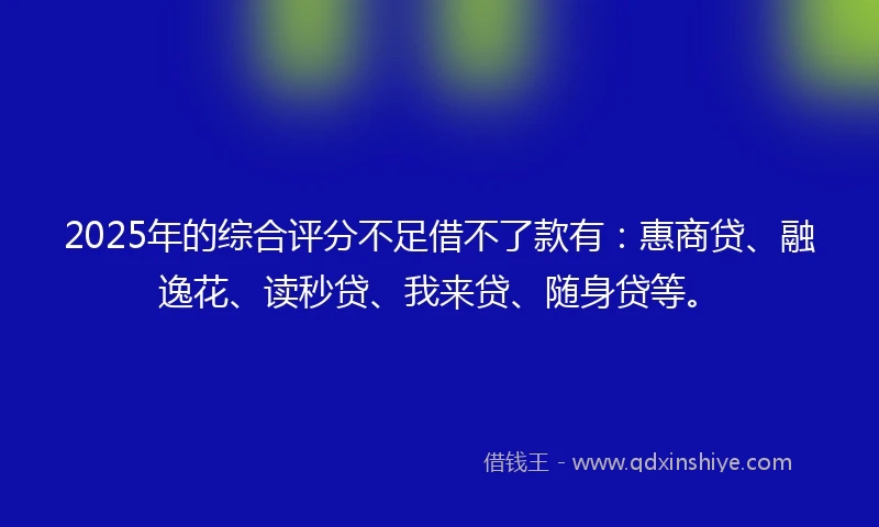 2025年的综合评分不足借不了款有：惠商贷、融逸花、读秒贷、我来贷、随身贷等。