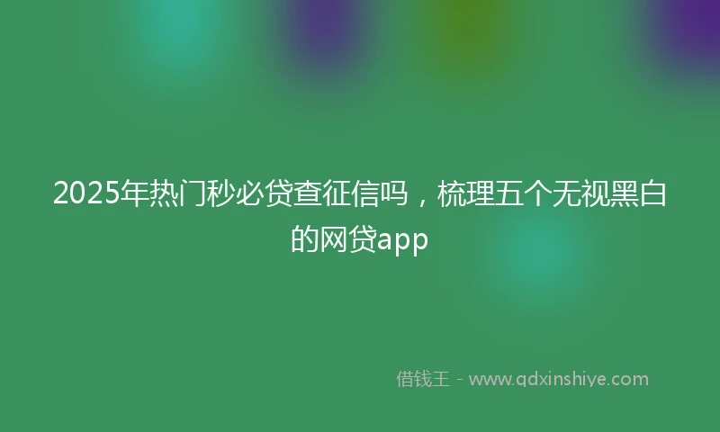 2025年热门秒必贷查征信吗，梳理五个无视黑白的网贷app