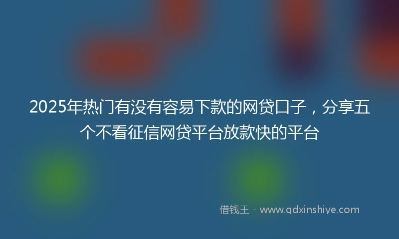 2025年热门有没有容易下款的网贷口子，分享五个不看征信网贷平台放款快的平台