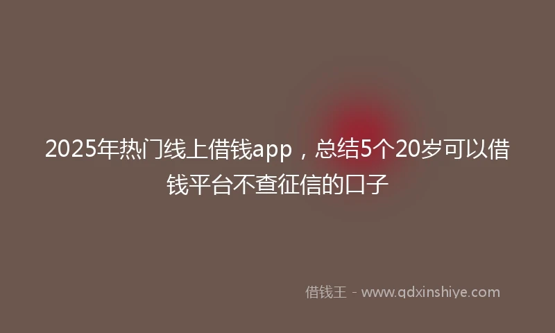 2025年热门线上借钱app，总结5个20岁可以借钱平台不查征信的口子