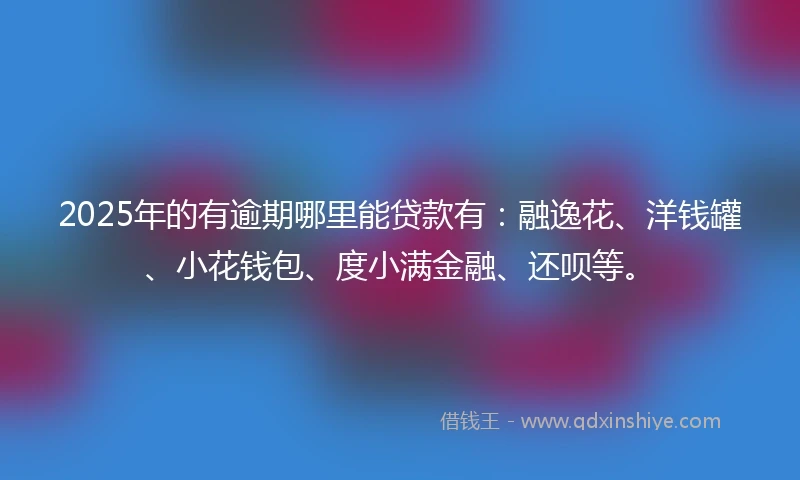 2025年的有逾期哪里能贷款有：融逸花、洋钱罐、小花钱包、度小满金融、还呗等。