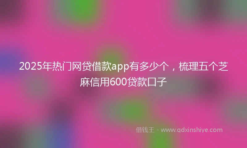 2025年热门网贷借款app有多少个，梳理五个芝麻信用600贷款口子