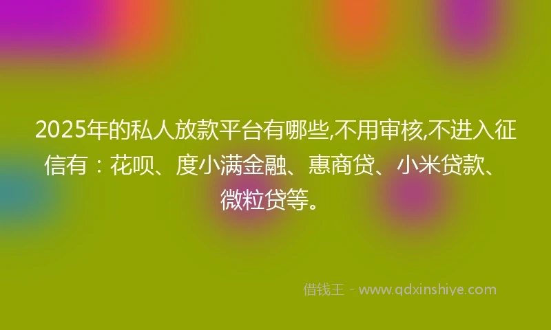 2025年的私人放款平台有哪些,不用审核,不进入征信有：花呗、度小满金融、惠商贷、小米贷款、微粒贷等。