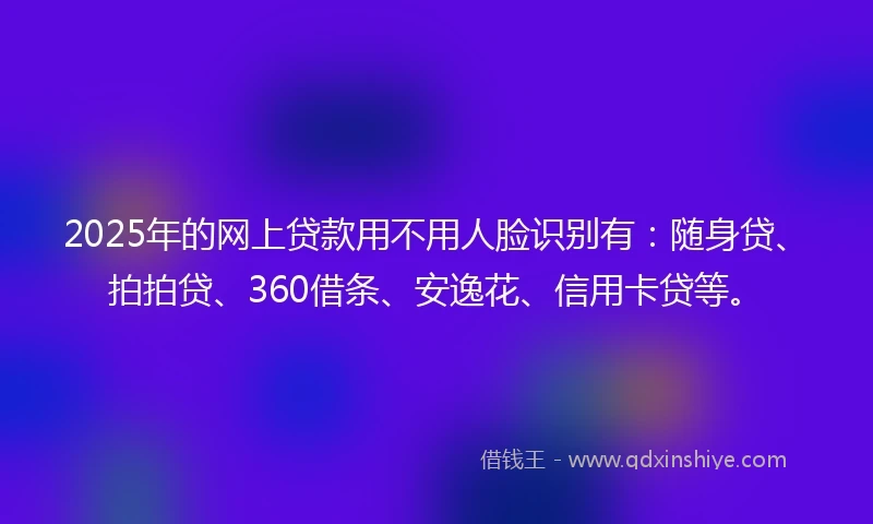 2025年的网上贷款用不用人脸识别有：随身贷、拍拍贷、360借条、安逸花、信用卡贷等。