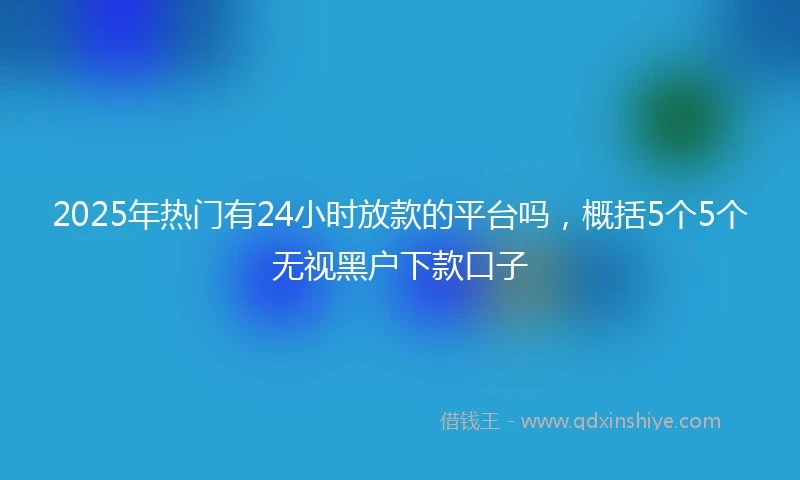 2025年热门有24小时放款的平台吗，概括5个5个无视黑户下款口子