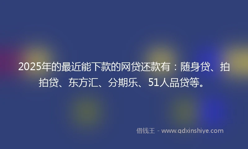 2025年的最近能下款的网贷还款有：随身贷、拍拍贷、东方汇、分期乐、51人品贷等。