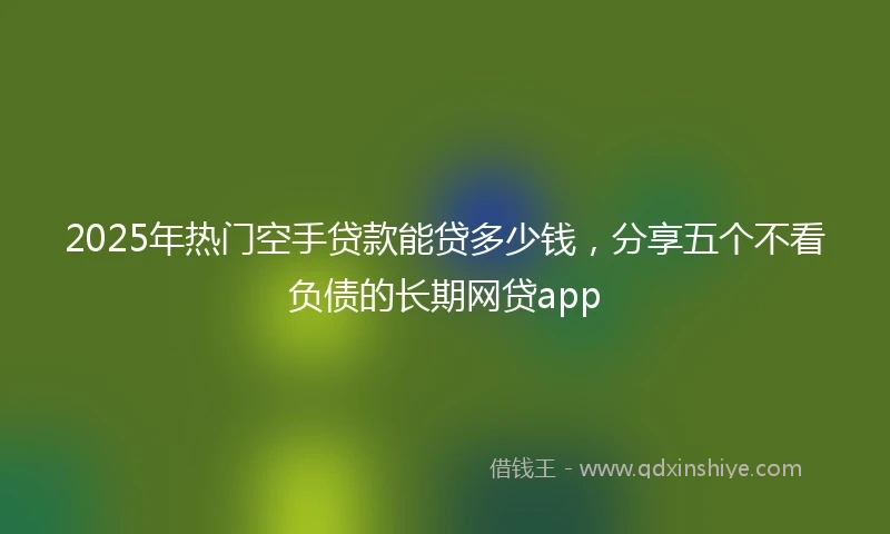 2025年热门空手贷款能贷多少钱，分享五个不看负债的长期网贷app