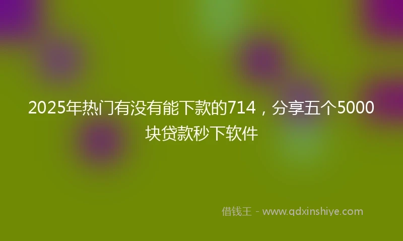 2025年热门有没有能下款的714，分享五个5000块贷款秒下软件
