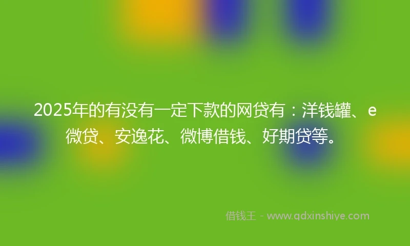 2025年的有没有一定下款的网贷有：洋钱罐、e微贷、安逸花、微博借钱、好期贷等。