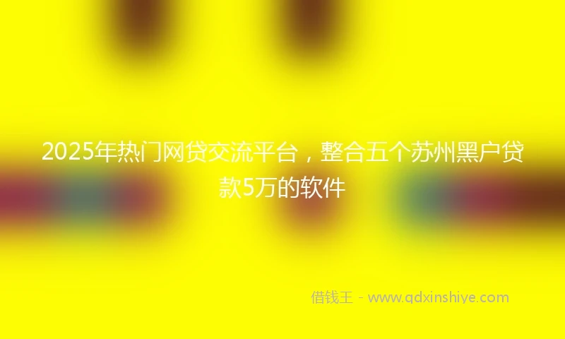 2025年热门网贷交流平台，整合五个苏州黑户贷款5万的软件