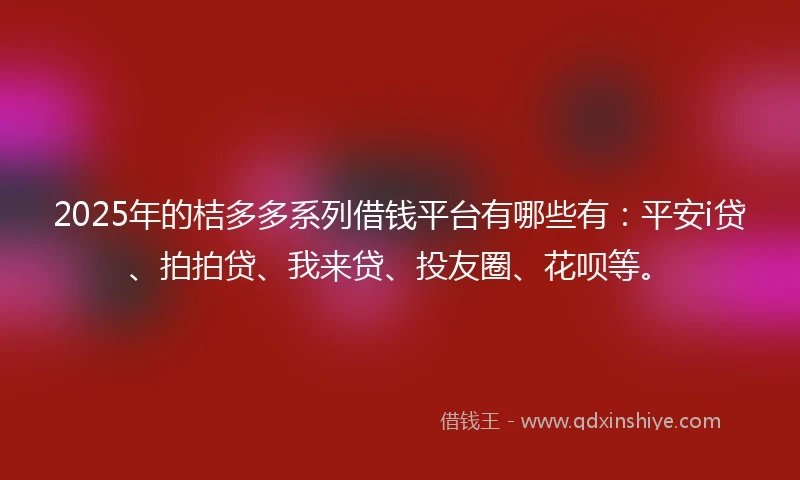 2025年的桔多多系列借钱平台有哪些有：平安i贷、拍拍贷、我来贷、投友圈、花呗等。