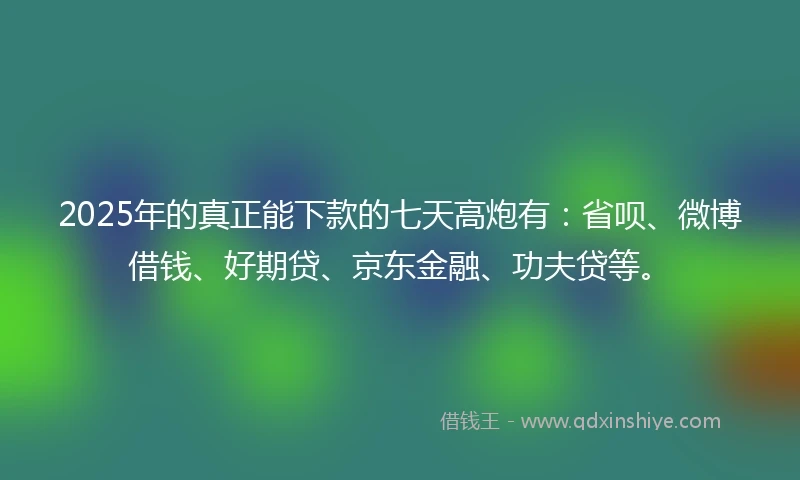 2025年的真正能下款的七天高炮有：省呗、微博借钱、好期贷、京东金融、功夫贷等。