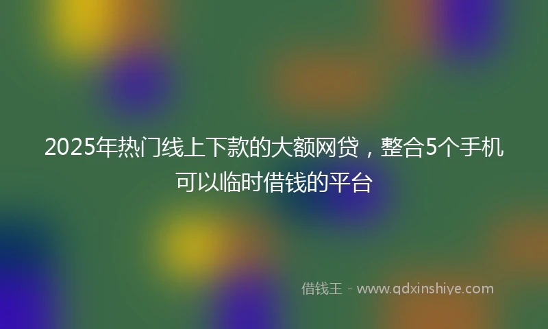 2025年热门线上下款的大额网贷，整合5个手机可以临时借钱的平台